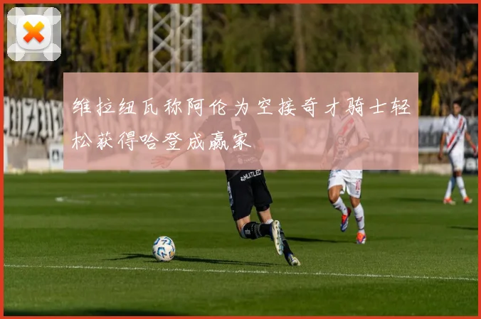 维拉纽瓦称阿伦为空接奇才骑士轻松获得哈登成赢家