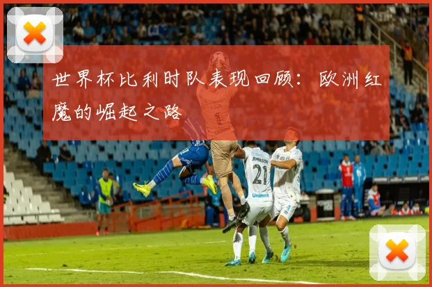 世界杯比利时队表现回顾：欧洲红魔的崛起之路