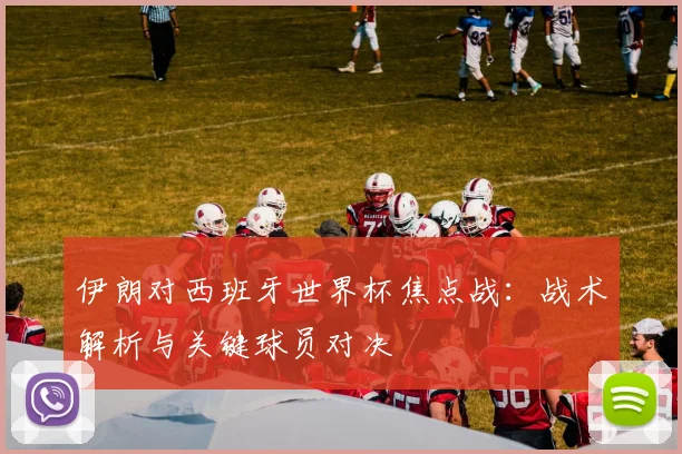 伊朗对西班牙世界杯焦点战：战术解析与关键球员对决