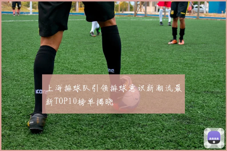 上海排球队引领排球意识新潮流最新TOP10榜单揭晓