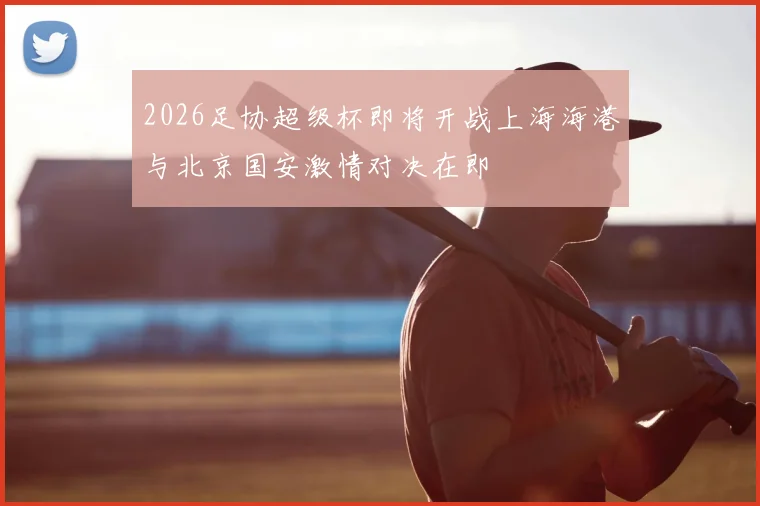 2026足协超级杯即将开战上海海港与北京国安激情对决在即