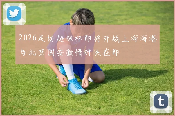 2026足协超级杯即将开战上海海港与北京国安激情对决在即