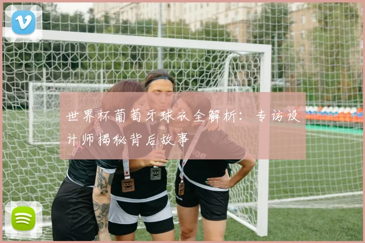 世界杯葡萄牙球衣全解析：专访设计师揭秘背后故事