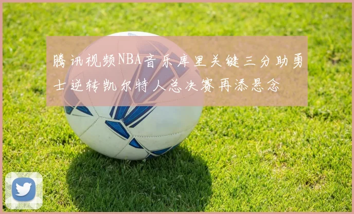 腾讯视频NBA音乐库里关键三分助勇士逆转凯尔特人总决赛再添悬念