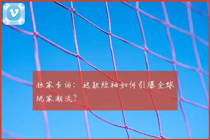 独家专访：这款短袖如何引爆全球玩家潮流？