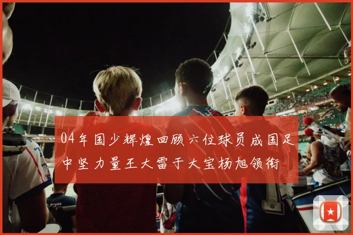 04年国少辉煌回顾六位球员成国足中坚力量王大雷于大宝杨旭领衔