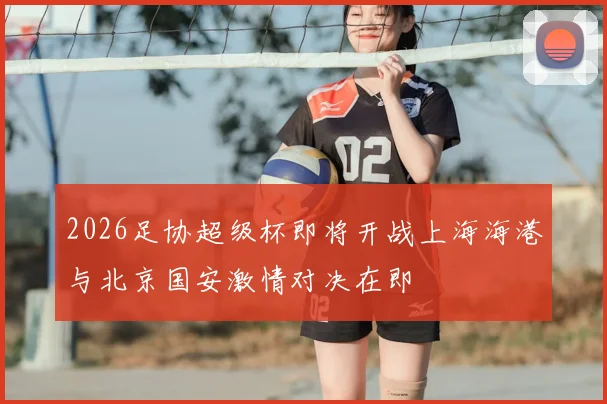 2026足协超级杯即将开战上海海港与北京国安激情对决在即