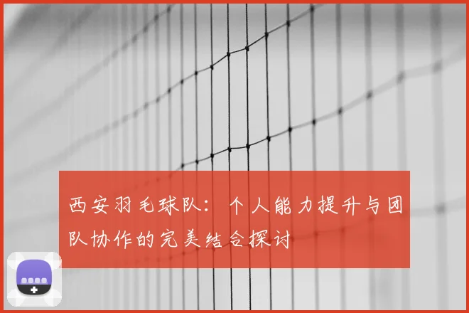 西安羽毛球队：个人能力提升与团队协作的完美结合探讨