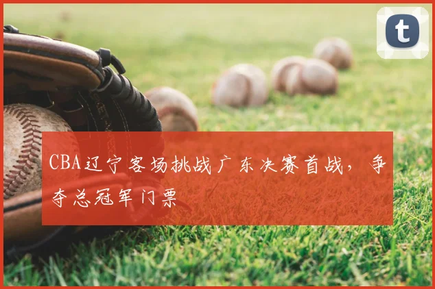 CBA辽宁客场挑战广东决赛首战,争夺总冠军门票
