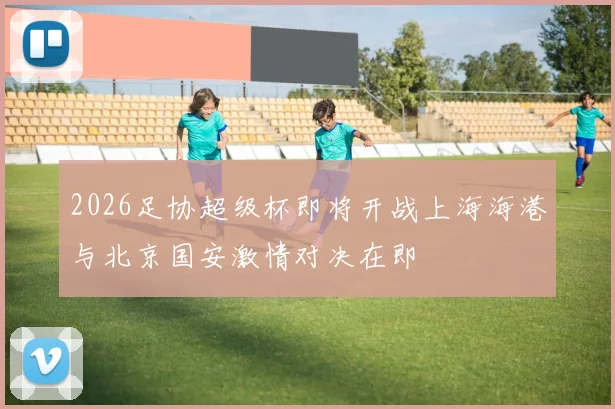 2026足协超级杯即将开战上海海港与北京国安激情对决在即