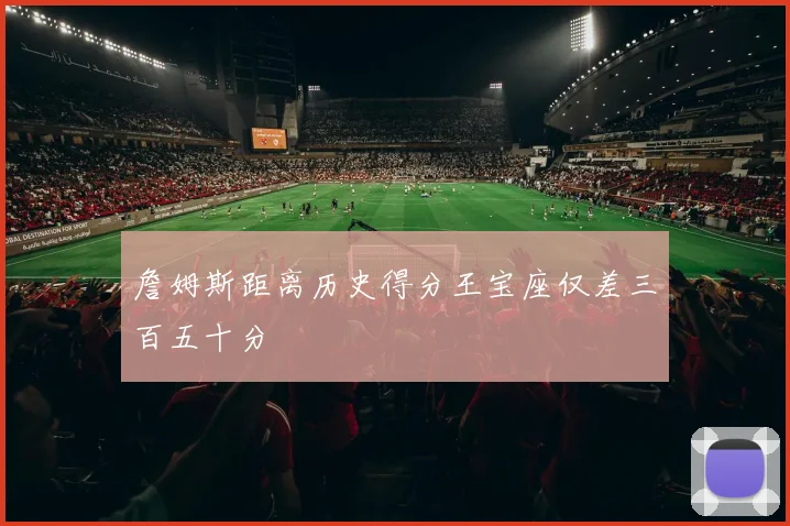 詹姆斯距离历史得分王宝座仅差三百五十分