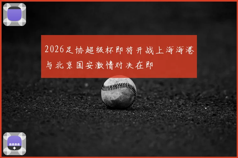 2026足协超级杯即将开战上海海港与北京国安激情对决在即