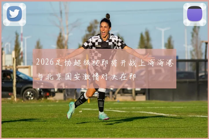 2026足协超级杯即将开战上海海港与北京国安激情对决在即