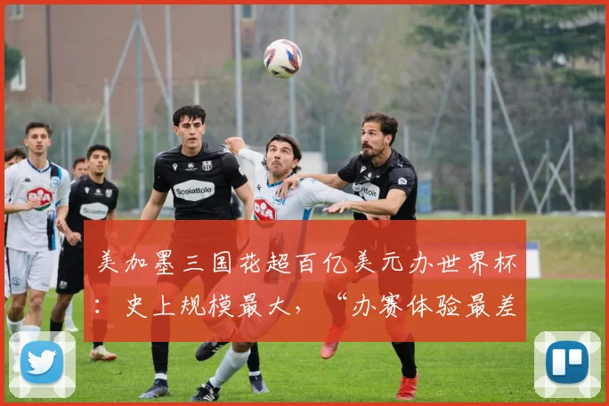 美加墨三国花超百亿美元办世界杯：史上规模最大，“办赛体验最差”