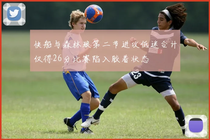 快船与森林狼第二节进攻低迷合计仅得26分比赛陷入胶着状态