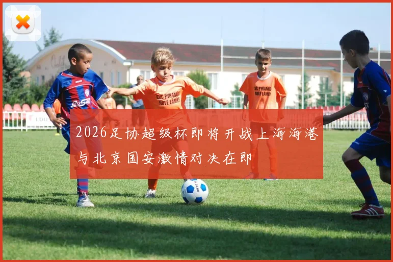 2026足协超级杯即将开战上海海港与北京国安激情对决在即