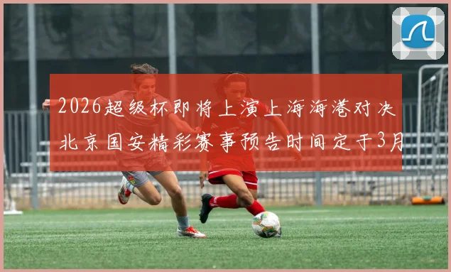 2026超级杯即将上演上海海港对决北京国安精彩赛事预告时间定于3月1日下午15点30分