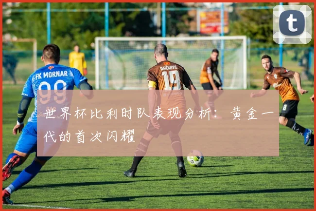 世界杯比利时队表现分析：黄金一代的首次闪耀