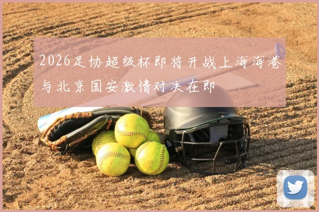 2026足协超级杯即将开战上海海港与北京国安激情对决在即