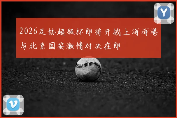 2026足协超级杯即将开战上海海港与北京国安激情对决在即