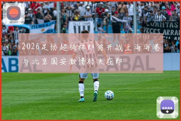 2026足协超级杯即将开战上海海港与北京国安激情对决在即