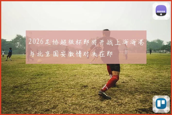 2026足协超级杯即将开战上海海港与北京国安激情对决在即