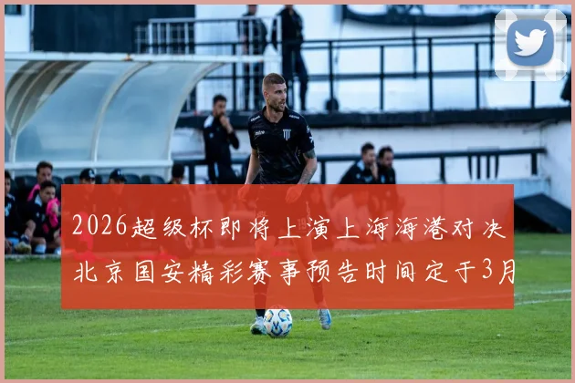 2026超级杯即将上演上海海港对决北京国安精彩赛事预告时间定于3月1日下午15点30分