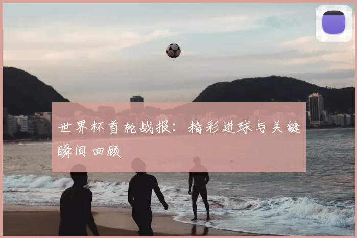 世界杯首轮战报：精彩进球与关键瞬间回顾