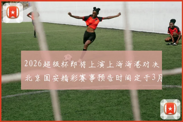 2026超级杯即将上演上海海港对决北京国安精彩赛事预告时间定于3月1日下午15点30分