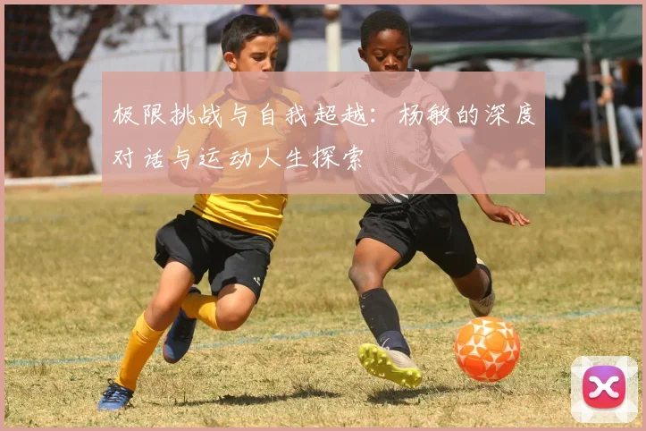 极限挑战与自我超越：杨敏的深度对话与运动人生探索