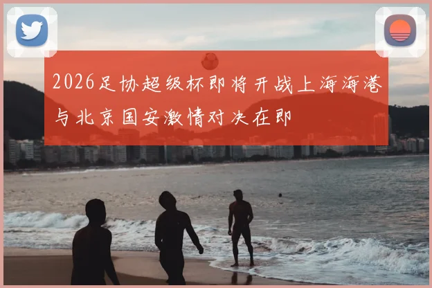 2026足协超级杯即将开战上海海港与北京国安激情对决在即