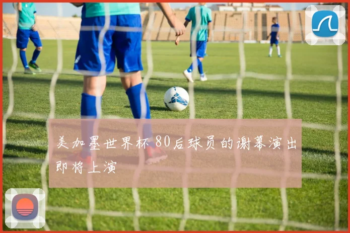 美加墨世界杯 80后球员的谢幕演出即将上演