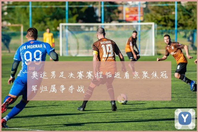 奥运男足决赛赛程临近看点聚焦冠军归属争夺战