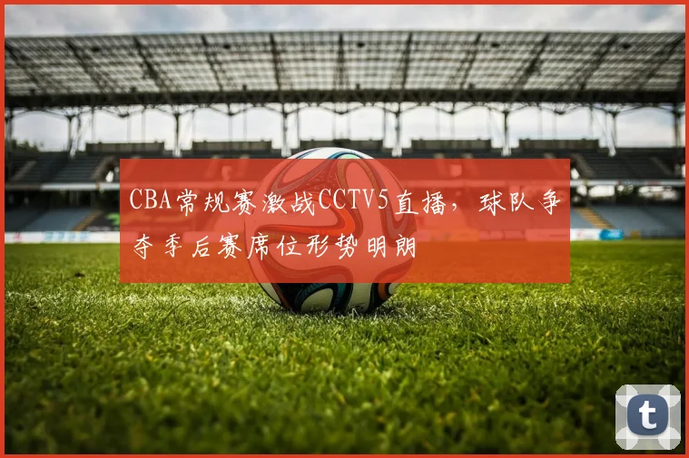 CBA常规赛激战CCTV5直播，球队争夺季后赛席位形势明朗