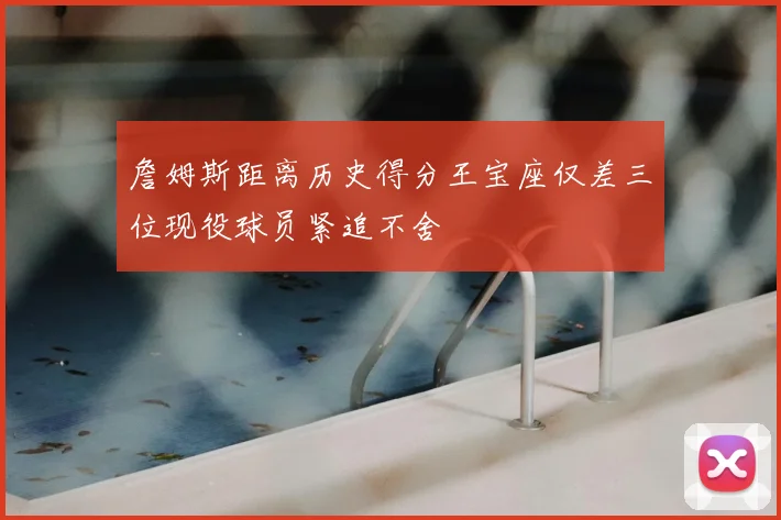 詹姆斯距离历史得分王宝座仅差三位现役球员紧追不舍