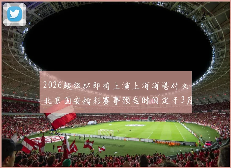 2026超级杯即将上演上海海港对决北京国安精彩赛事预告时间定于3月1日下午15点30分