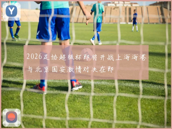2026足协超级杯即将开战上海海港与北京国安激情对决在即