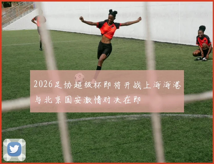 2026足协超级杯即将开战上海海港与北京国安激情对决在即