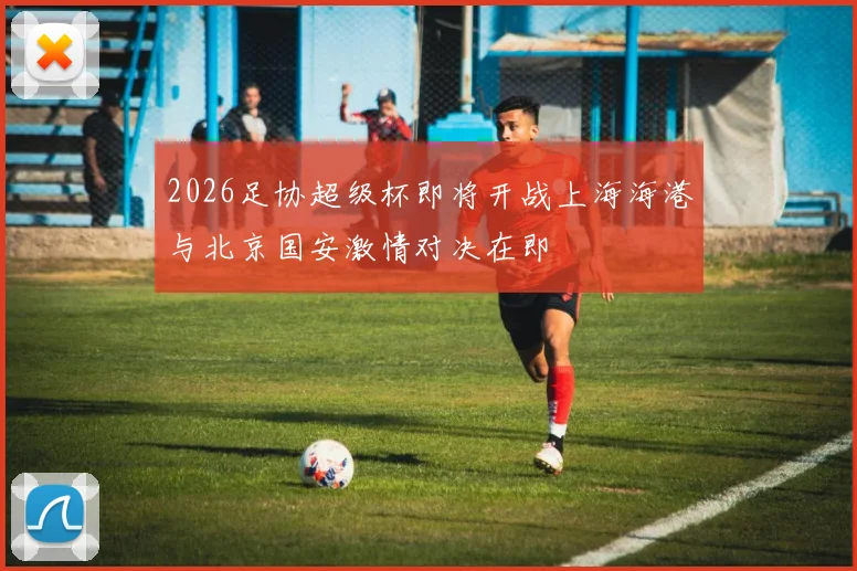 2026足协超级杯即将开战上海海港与北京国安激情对决在即
