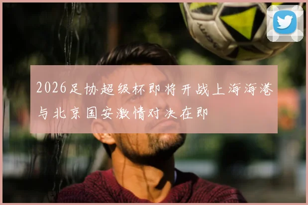 2026足协超级杯即将开战上海海港与北京国安激情对决在即