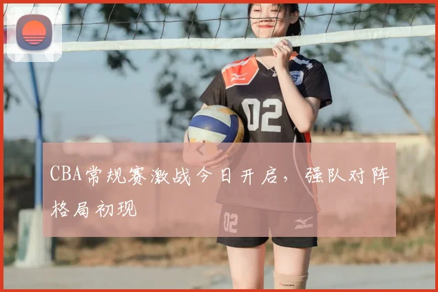 CBA常规赛激战今日开启，强队对阵格局初现