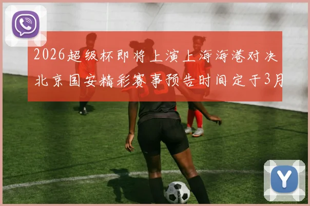 2026超级杯即将上演上海海港对决北京国安精彩赛事预告时间定于3月1日下午15点30分