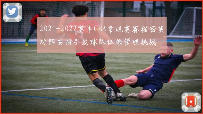 2021-2022赛季CBA常规赛赛程密集对阵安排引发球队体能管理挑战