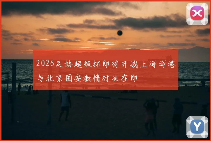 2026足协超级杯即将开战上海海港与北京国安激情对决在即