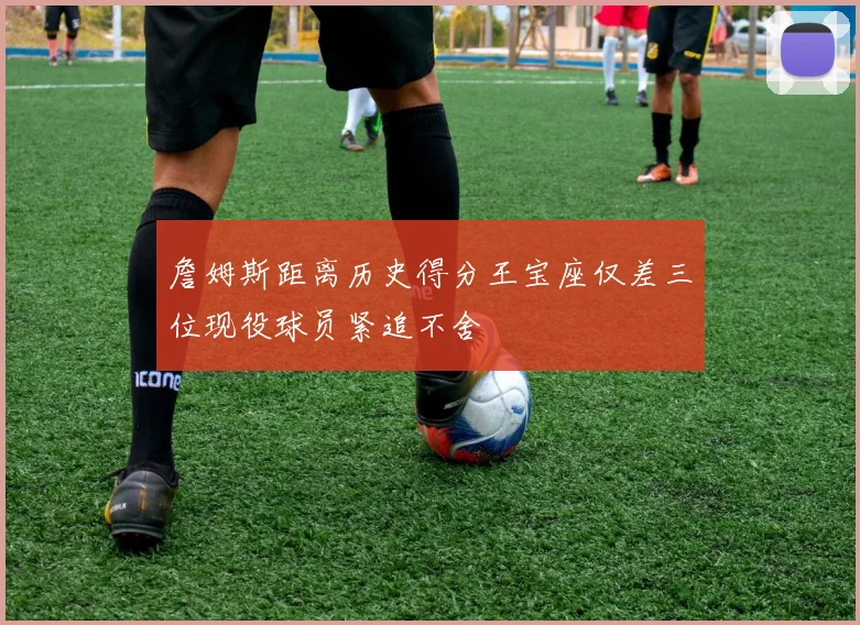 詹姆斯距离历史得分王宝座仅差三位现役球员紧追不舍