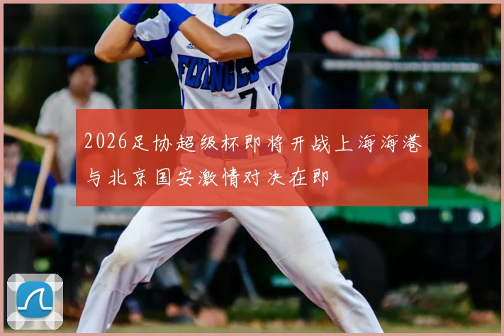 2026足协超级杯即将开战上海海港与北京国安激情对决在即