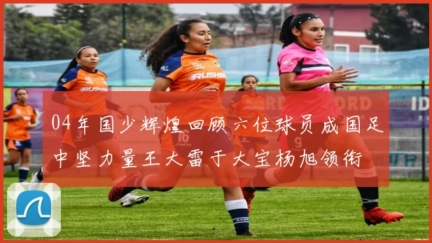 04年国少辉煌回顾六位球员成国足中坚力量王大雷于大宝杨旭领衔