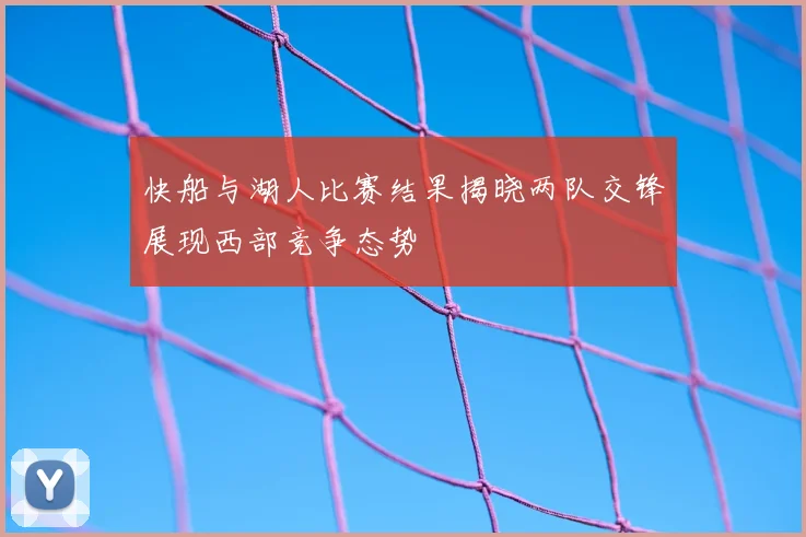 快船与湖人比赛结果揭晓两队交锋展现西部竞争态势