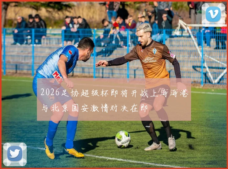 2026足协超级杯即将开战上海海港与北京国安激情对决在即