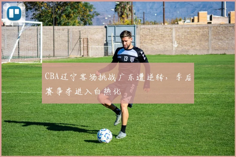 CBA辽宁客场挑战广东遭逆转，季后赛争夺进入白热化